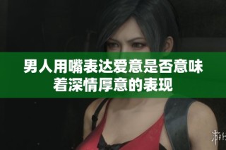 男人用嘴表达爱意是否意味着深情厚意的表现