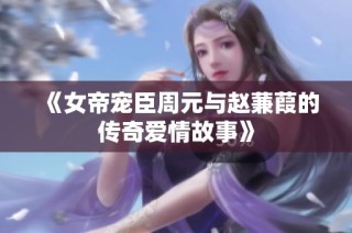 《女帝宠臣周元与赵蒹葭的传奇爱情故事》