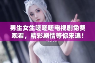 男生女生嗟嗟嗟电视剧免费观看，精彩剧情等你来追！