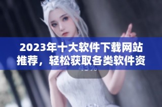 2023年十大软件下载网站推荐，轻松获取各类软件资源