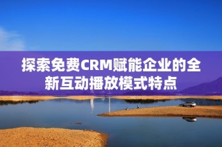 探索免费CRM赋能企业的全新互动播放模式特点
