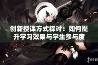 创新授课方式探讨：如何提升学习效果与学生参与度