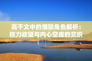 高干文中的饿狼角色解析：权力欲望与内心空虚的交织