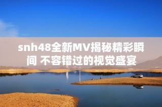 snh48全新MV揭秘精彩瞬间 不容错过的视觉盛宴