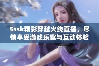 5ssk精彩穿越火线直播，尽情享受游戏乐趣与互动体验