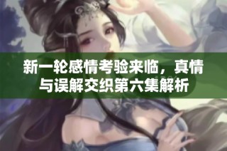 新一轮感情考验来临，真情与误解交织第六集解析