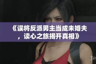 《误将反派男主当成未婚夫，读心之旅揭开真相》