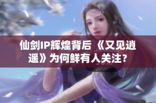 仙剑IP辉煌背后 《又见逍遥》为何鲜有人关注？