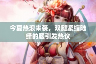 今夏热浪来袭，双腿紧缠陆绎的腰引发热议