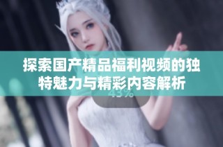 探索国产精品福利视频的独特魅力与精彩内容解析