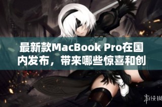 最新款MacBook Pro在国内发布，带来哪些惊喜和创新功能
