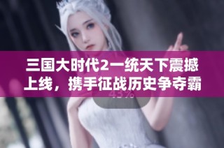 三国大时代2一统天下震撼上线，携手征战历史争夺霸主之路