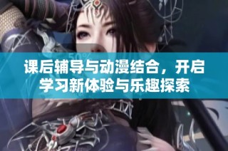 课后辅导与动漫结合，开启学习新体验与乐趣探索