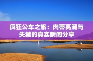 疯狂公车之旅：肉蒂高潮与失禁的真实瞬间分享