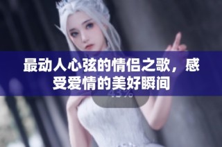最动人心弦的情侣之歌，感受爱情的美好瞬间
