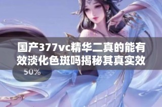 国产377vc精华二真的能有效淡化色斑吗揭秘其真实效果