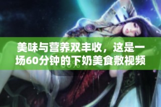 美味与营养双丰收，这是一场60分钟的下奶美食敷视频之旅