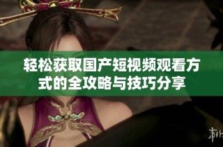 轻松获取国产短视频观看方式的全攻略与技巧分享