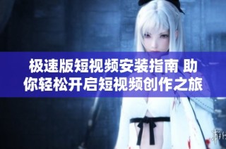 极速版短视频安装指南 助你轻松开启短视频创作之旅