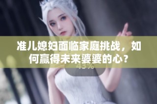 准儿媳妇面临家庭挑战，如何赢得未来婆婆的心？