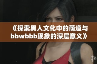 《探索黑人文化中的荫道与bbwbbb现象的深层意义》