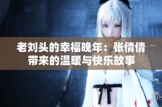 老刘头的幸福晚年：张倩倩带来的温暖与快乐故事