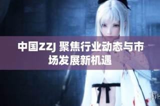 中国ZZJ 聚焦行业动态与市场发展新机遇