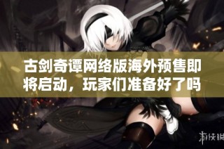 古剑奇谭网络版海外预售即将启动，玩家们准备好了吗
