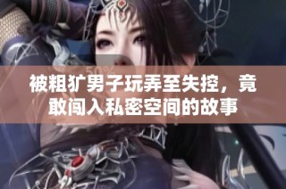 被粗犷男子玩弄至失控，竟敢闯入私密空间的故事