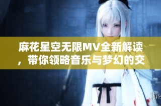 麻花星空无限MV全新解读，带你领略音乐与梦幻的交织之旅