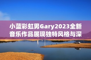 小蓝彩虹男Gary2023全新音乐作品展现独特风格与深情旋律