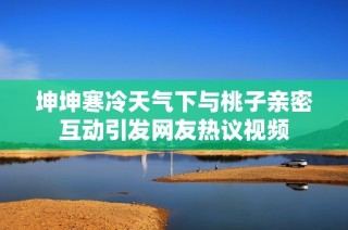 坤坤寒冷天气下与桃子亲密互动引发网友热议视频