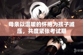 母亲以温暖的怀抱为孩子减压，共度紧张考试期
