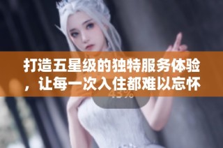 打造五星级的独特服务体验，让每一次入住都难以忘怀