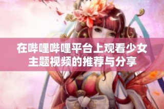 在哔哩哔哩平台上观看少女主题视频的推荐与分享