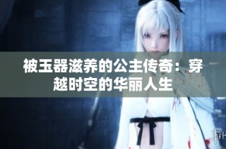 被玉器滋养的公主传奇：穿越时空的华丽人生