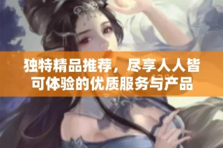 独特精品推荐，尽享人人皆可体验的优质服务与产品