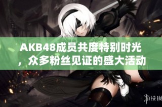 AKB48成员共度特别时光，众多粉丝见证的盛大活动
