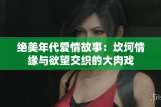 绝美年代爱情故事：坎坷情缘与欲望交织的大肉戏