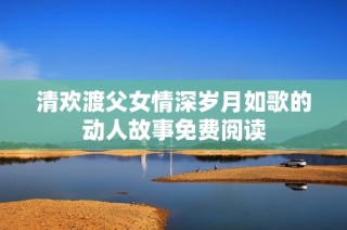 清欢渡父女情深岁月如歌的动人故事免费阅读