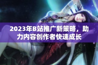 2023年B站推广新策略，助力内容创作者快速成长