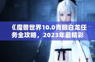 《魔兽世界10.0青眼白龙任务全攻略，2023年最精彩手游推荐》