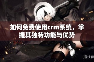 如何免费使用crm系统，掌握其独特功能与优势