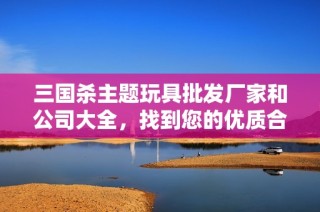 三国杀主题玩具批发厂家和公司大全，找到您的优质合作伙伴