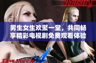 男生女生欢聚一堂，共同畅享精彩电视剧免费观看体验
