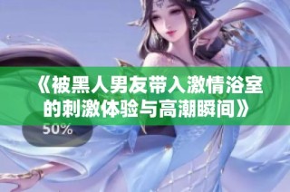 《被黑人男友带入激情浴室的刺激体验与高潮瞬间》