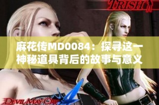 麻花传MD0084：探寻这一神秘道具背后的故事与意义