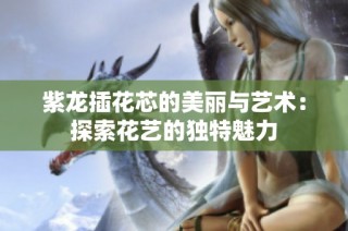 紫龙插花芯的美丽与艺术：探索花艺的独特魅力