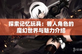 探索记忆玩具：兽人角色的魔幻世界与魅力介绍