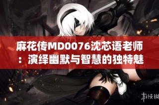 麻花传MD0076沈芯语老师：演绎幽默与智慧的独特魅力